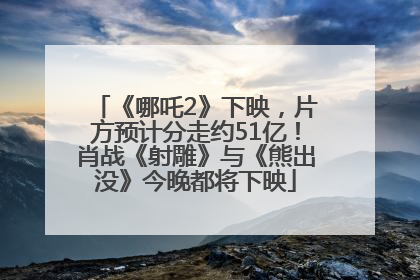 《哪吒2》下映，片方预计分走约51亿！肖战《射雕》与《熊出没》今晚都将下映