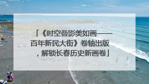 《时空叠影美如画——百年新民大街》卷轴出版，解锁长春历史新画卷