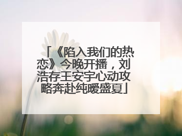《陷入我们的热恋》今晚开播，刘浩存王安宇心动攻略奔赴纯暧盛夏