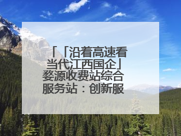 「沿着高速看当代江西国企」婺源收费站综合服务站：创新服务模式，点亮高速出行新体验