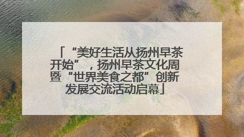 “美好生活从扬州早茶开始”，扬州早茶文化周暨“世界美食之都”创新发展交流活动启幕
