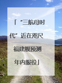 “三航母时代”近在咫尺 福建舰预测年内服役