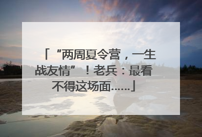 “两周夏令营，一生战友情”！老兵：最看不得这场面……