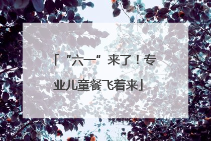 “六一”来了！专业儿童餐飞着来