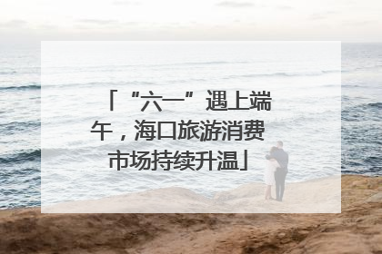 “六一”遇上端午，海口旅游消费市场持续升温