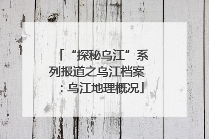 “探秘乌江”系列报道之乌江档案：乌江地理概况