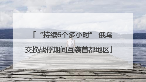 “持续6个多小时” 俄乌交换战俘期间互袭首都地区