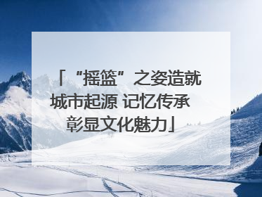 “摇篮”之姿造就城市起源 记忆传承彰显文化魅力