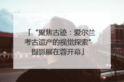 “聚焦古迹：爱尔兰考古遗产的视觉探索”摄影展在蓉开幕