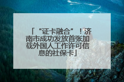 “证卡融合”！济南市成功发放首张加载外国人工作许可信息的社保卡