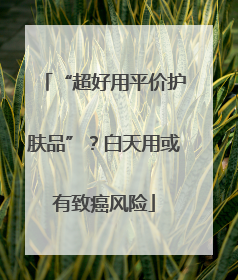 “超好用平价护肤品”？白天用或有致癌风险