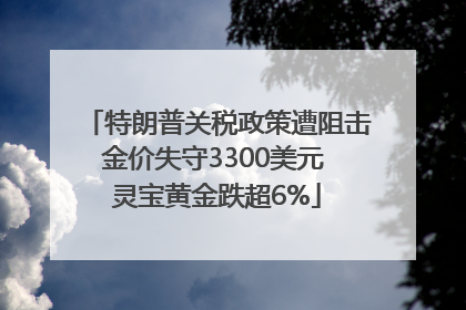 特朗普关税政策遭阻击金价失守3300美元 灵宝黄金跌超6%