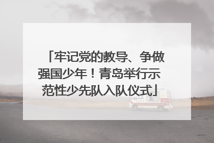 牢记党的教导、争做强国少年！青岛举行示范性少先队入队仪式