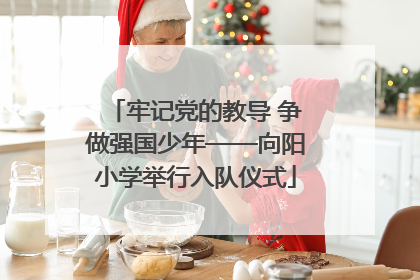 牢记党的教导 争做强国少年——向阳小学举行入队仪式