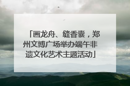 画龙舟、缝香囊，郑州文博广场举办端午非遗文化艺术主题活动