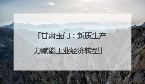 甘肃玉门：新质生产力赋能工业经济转型