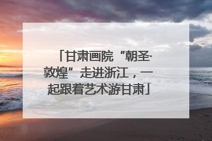 甘肃画院“朝圣·敦煌”走进浙江，一起跟着艺术游甘肃