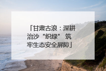 甘肃古浪：深耕治沙“织绿” 筑牢生态安全屏障
