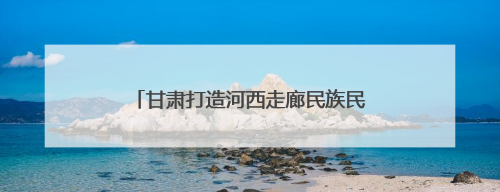 甘肃打造河西走廊民族民俗非遗保护传承展示区
