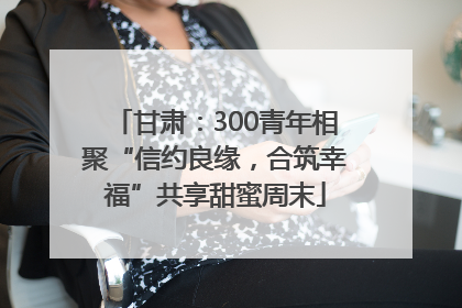 甘肃：300青年相聚“信约良缘，合筑幸福”共享甜蜜周末