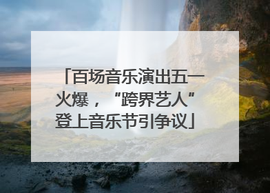 百场音乐演出五一火爆，“跨界艺人”登上音乐节引争议