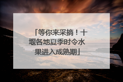 等你来采摘！十堰各地夏季时令水果进入成熟期