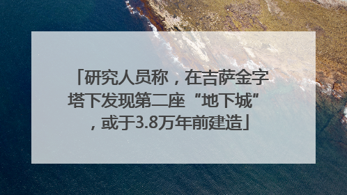 研究人员称，在吉萨金字塔下发现第二座“地下城”，或于3.8万年前建造