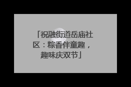 祝融街道岳庙社区：粽香伴童趣，趣味庆双节