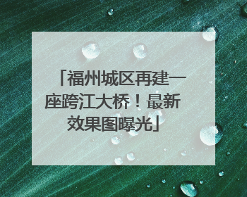 福州城区再建一座跨江大桥！最新效果图曝光