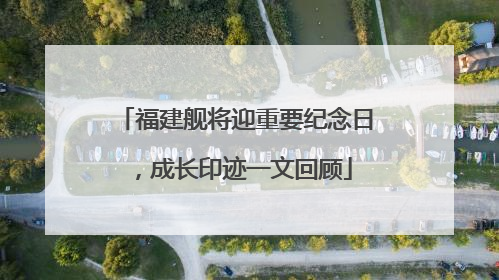 福建舰将迎重要纪念日，成长印迹一文回顾