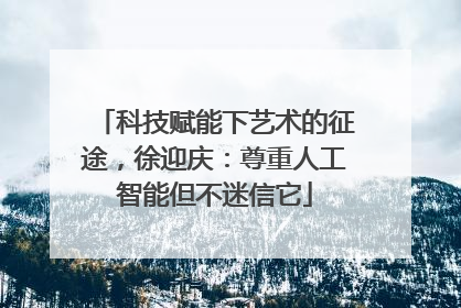 科技赋能下艺术的征途，徐迎庆：尊重人工智能但不迷信它
