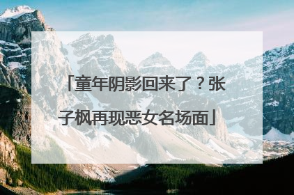 童年阴影回来了？张子枫再现恶女名场面