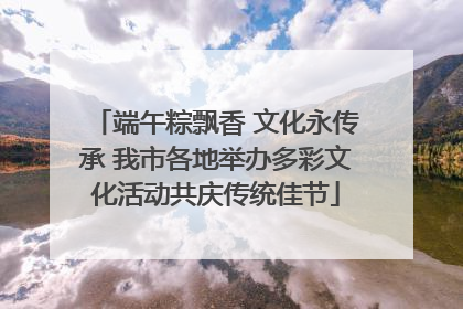 端午粽飘香 文化永传承 我市各地举办多彩文化活动共庆传统佳节