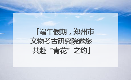 端午假期，郑州市文物考古研究院邀您共赴“青花”之约