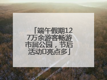 端午假期127万余游客畅游市属公园，节后活动﻿亮点多