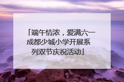 端午情浓，爱满六一 成都少城小学开展系列双节庆祝活动