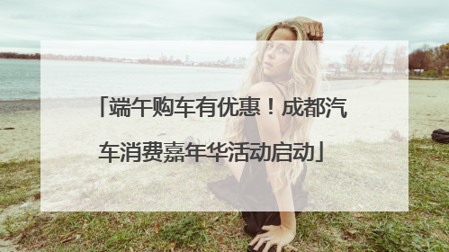 端午购车有优惠！成都汽车消费嘉年华活动启动