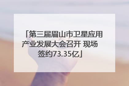 第三届眉山市卫星应用产业发展大会召开 现场签约73.35亿