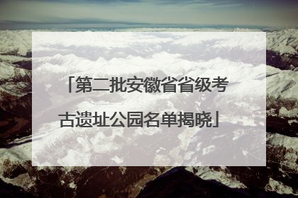 第二批安徽省省级考古遗址公园名单揭晓