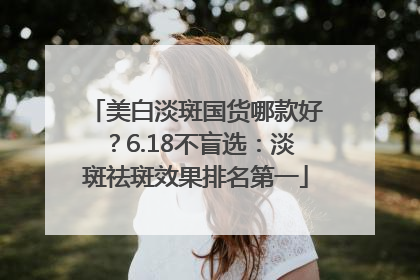 美白淡斑国货哪款好？6.18不盲选：淡斑祛斑效果排名第一
