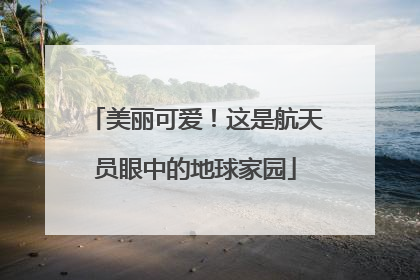美丽可爱！这是航天员眼中的地球家园