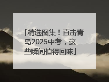 精选图集！直击青岛2025中考，这些瞬间值得回味