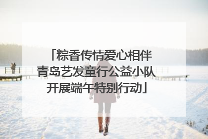 粽香传情爱心相伴 青岛艺发童行公益小队开展端午特别行动