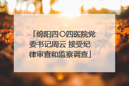 绵阳四〇四医院党委书记周云 接受纪律审查和监察调查