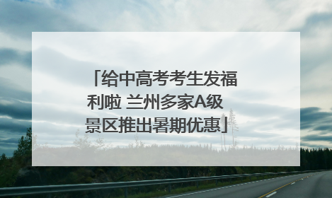 给中高考考生发福利啦 兰州多家A级景区推出暑期优惠