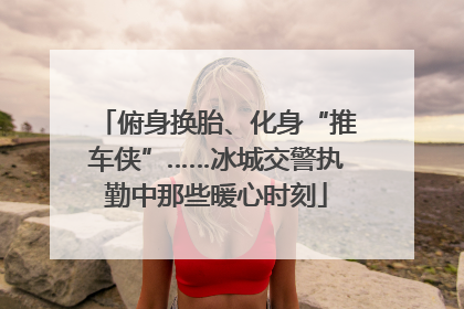 俯身换胎、化身“推车侠”……冰城交警执勤中那些暖心时刻