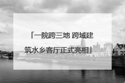 一院跨三地 跨域建筑水乡客厅正式亮相