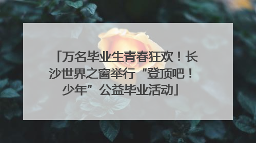 万名毕业生青春狂欢！长沙世界之窗举行“登顶吧！少年”公益毕业活动