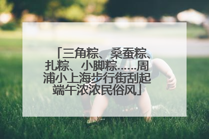 三角粽、桑蚕粽、扎粽、小脚粽……周浦小上海步行街刮起端午浓浓民俗风