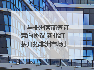 与非洲客商签订意向协议 新化红茶开拓非洲市场